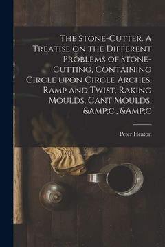 portada The Stone-cutter. A Treatise on the Different Problems of Stone-cutting, Containing Circle Upon Circle Arches, Ramp and Twist, Raking Moulds, Cant Mou (en Inglés)