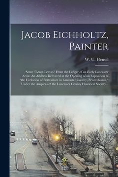 portada Jacob Eichholtz, Painter; Some "loose Leaves" From the Ledger of an Early Lancaster Artist. An Address Delivered at the Opening of an Exposition of "t (en Inglés)