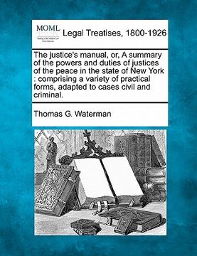 portada the justice's manual, or, a summary of the powers and duties of justices of the peace in the state of new york: comprising a variety of practical form (en Inglés)