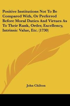 portada positive institutions not to be compared with, or preferred before moral duties and virtues as to their rank, order, excellency, intrinsic value, etc. (en Inglés)