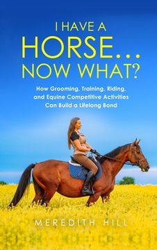 portada I Have a Horse... Now What: How Grooming, Training, Riding, and Equine Competitive Activities Can Build a Lifelong Bond (en Inglés)