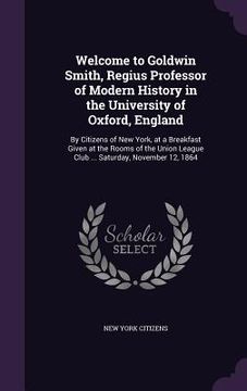 portada Welcome to Goldwin Smith, Regius Professor of Modern History in the University of Oxford, England: By Citizens of New York, at a Breakfast Given at th