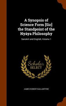 portada A Synopsis of Science Form [Sic] the Standpoint of the Nyáya Philosophy: Sanskrit and English, Volume 1 (en Inglés)