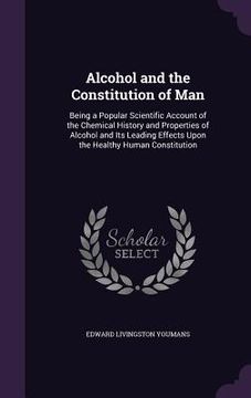 portada Alcohol and the Constitution of Man: Being a Popular Scientific Account of the Chemical History and Properties of Alcohol and Its Leading Effects Upon (en Inglés)
