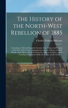 portada The History of the North-West Rebellion of 1885 [microform]: Comprising a Full and Impartial Account of the Origin and Progress of the War, of the Var (in English)