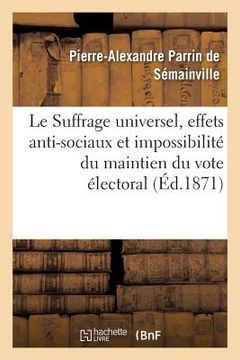 portada Le Suffrage Universel, Effets Anti-Sociaux Et Impossibilité Du Maintien Du Vote Électoral Actuel: Pétitition d'Un Agriculteur À MM. Les Membres de l'A (en Francés)