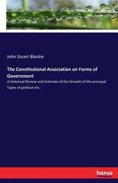 portada The Constitutional Association on Forms of Government: A historical Review and Estimate of the Growth of the principal Types of political etc. (en Inglés)
