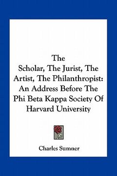portada the scholar, the jurist, the artist, the philanthropist: an address before the phi beta kappa society of harvard university (en Inglés)