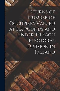 portada Returns of Number of Occupiers Valued at Six Pounds and Under, in Each Electoral Division in Ireland (en Inglés)