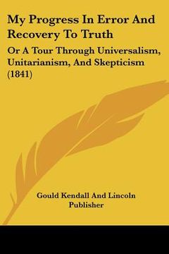 portada my progress in error and recovery to truth: or a tour through universalism, unitarianism, and skepticism (1841) (en Inglés)