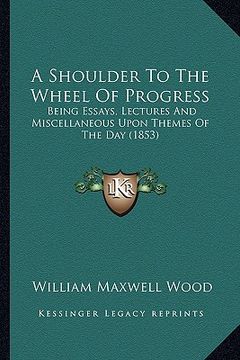 portada a shoulder to the wheel of progress a shoulder to the wheel of progress: being essays, lectures and miscellaneous upon themes of the being essays, l (en Inglés)