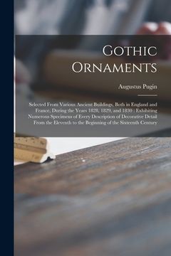 portada Gothic Ornaments: Selected From Various Ancient Buildings, Both in England and France, During the Years 1828, 1829, and 1830: Exhibiting (en Inglés)