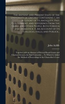 portada The Antient and Present State of the University of Oxford. Containing I. An Account of Its Antiquity, Past Government, and Sufferings From the Danes, (en Inglés)