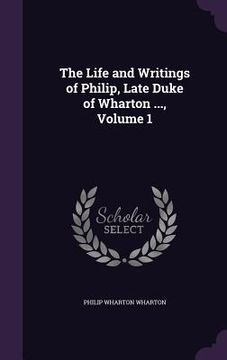 portada The Life and Writings of Philip, Late Duke of Wharton ..., Volume 1 (en Inglés)