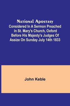 portada National Apostasy; Considered in a Sermon Preached in St. Mary's Church, Oxford Before His Majesty's Judges of Assize on Sunday July 14th 1833