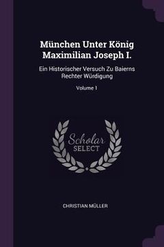 portada München Unter König Maximilian Joseph I.: Ein Historischer Versuch Zu Baierns Rechter Würdigung; Volume 1 (en Inglés)