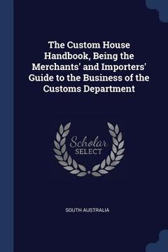 portada The Custom House Handbook, Being the Merchants' and Importers' Guide to the Business of the Customs Department (en Inglés)