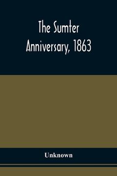 portada The Sumter Anniversary, 1863; Opinions Of Loyalists Concerning The Great Questions Of The Times; Expressed In The Speeches And Letters From Prominent (en Inglés)
