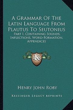 portada a grammar of the latin language from plautus to seutonius: part i, containing sounds, inflections, word-formation, appendices (en Inglés)