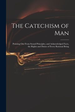 portada The Catechism of Man: Pointing out From Sound Principles, and Acknowledged Facts, the Rights and Duties of Every Rational Being (en Inglés)