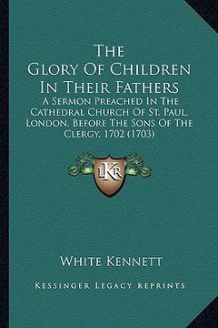 portada the glory of children in their fathers the glory of children in their fathers: a sermon preached in the cathedral church of st. paul, londoa sermon pr (in English)
