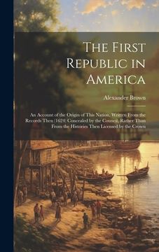 portada The First Republic in America: An Account of the Origin of This Nation, Written From the Records Then (1624) Concealed by the Council, Rather Than Fr
