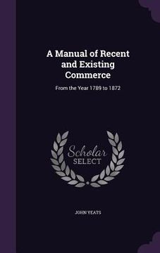 portada A Manual of Recent and Existing Commerce: From the Year 1789 to 1872 (in English)