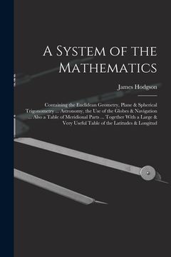 portada A System of the Mathematics: Containing the Euclidean Geometry, Plane & Spherical Trigonometry ... Astronomy, the Use of the Globes & Navigation .. (in English)