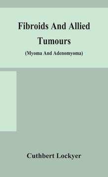 portada Fibroids and allied tumours (myoma and adenomyoma): their pathology, clinical features and surgical treatment (en Inglés)