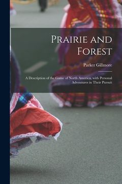 portada Prairie and Forest: a Description of the Game of North America, With Personal Adventures in Their Pursuit (en Inglés)