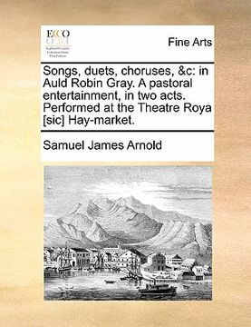 portada songs, duets, choruses, &c: in auld robin gray. a pastoral entertainment, in two acts. performed at the theatre roya [sic] hay-market. (en Inglés)