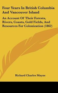 portada four years in british columbia and vancouver island: an account of their forests, rivers, coasts, gold fields, and resources for colonization (1862) (en Inglés)