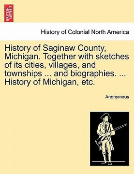 portada history of saginaw county, michigan. together with sketches of its cities, villages, and townships ... and biographies. ... history of michigan, etc. (en Inglés)