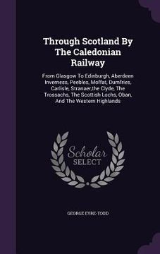 portada Through Scotland By The Caledonian Railway: From Glasgow To Edinburgh, Aberdeen Inverness, Peebles, Moffat, Dumfries, Carlisle, Stranaer, the Clyde, T (en Inglés)