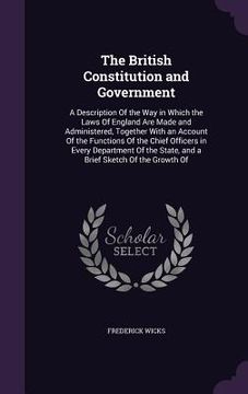 portada The British Constitution and Government: A Description Of the Way in Which the Laws Of England Are Made and Administered, Together With an Account Of