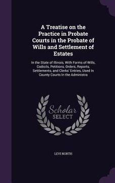 portada A Treatise on the Practice in Probate Courts in the Probate of Wills and Settlement of Estates: In the State of Illinois, With Forms of Wills, Codicil (en Inglés)