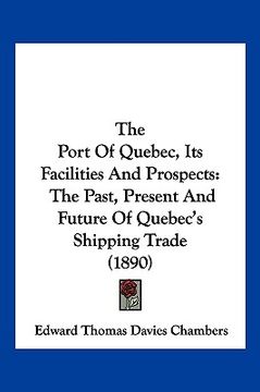 portada the port of quebec, its facilities and prospects: the past, present and future of quebec's shipping trade (1890) (en Inglés)