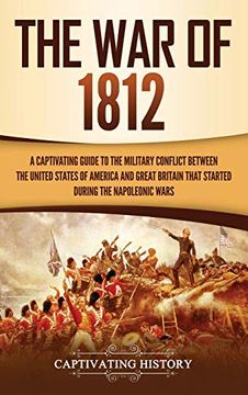 portada The war of 1812: A Captivating Guide to the Military Conflict Between the United States of America and Great Britain That Started During the Napoleonic Wars (in English)