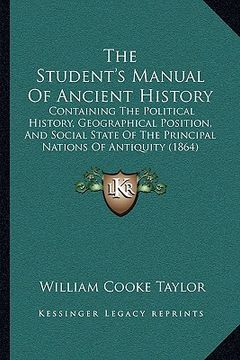 portada the student's manual of ancient history: containing the political history, geographical position, and social state of the principal nations of antiqui (en Inglés)
