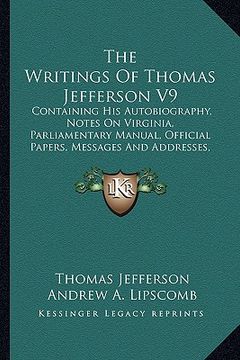 portada the writings of thomas jefferson v9: containing his autobiography, notes on virginia, parliamentary manual, official papers, messages and addresses, a