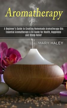 portada Aromatherapy: A Beginner's Guide to Creating Homemade Aromatherapy Oils (Essential Aromatherapy & Oil Guide for Health, Happiness an (en Inglés)
