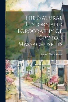 portada The Natural History and Topography of Groton Massachusetts (en Inglés)