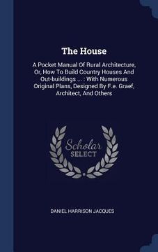 portada The House: A Pocket Manual Of Rural Architecture, Or, How To Build Country Houses And Out-buildings ...: With Numerous Original P (en Inglés)