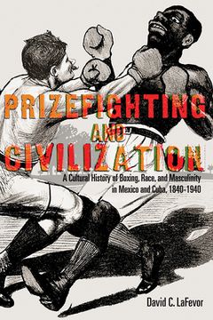 portada Prizefighting and Civilization: A Cultural History of Boxing, Race, and Masculinity in Mexico and Cuba, 1840-1940