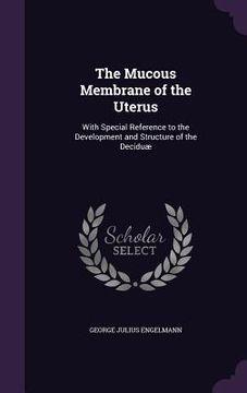 portada The Mucous Membrane of the Uterus: With Special Reference to the Development and Structure of the Deciduæ (en Inglés)