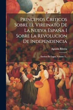 portada Principios Criticos Sobre el Vireinato de la Nueva España i Sobre la Revolucion de Independencia: Escritos en Lagos, Volume 3.
