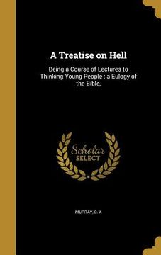 portada A Treatise on Hell: Being a Course of Lectures to Thinking Young People: a Eulogy of the Bible, (en Inglés)