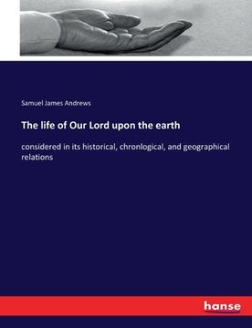 portada The life of Our Lord upon the earth: considered in its historical, chronlogical, and geographical relations (en Inglés)