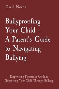 portada Bullyproofing Your Child - A Parent's Guide to Navigating Bullying: Empowering Parents: A Guide to Supporting Your Child Through Bullying (en Inglés)
