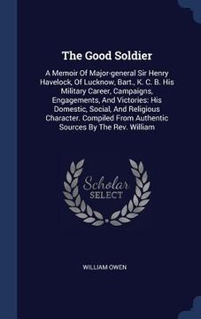 portada The Good Soldier: A Memoir Of Major-general Sir Henry Havelock, Of Lucknow, Bart., K. C. B. His Military Career, Campaigns, Engagements, (en Inglés)